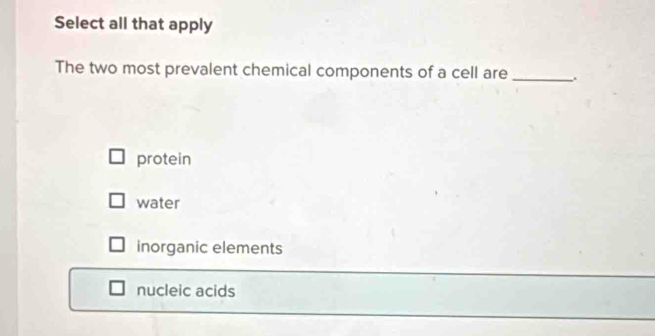 Select all that apply
The two most prevalent chemical components of a cell are _.
protein
water
inorganic elements
nucleic acids