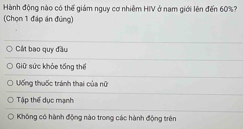 Hành động nào có thể giảm nguy cơ nhiễm HIV ở nam giới lên đến 60%?
(Chọn 1 đáp án đúng)
Cắt bao quy đầu
Giữ sức khỏe tổng thể
Uống thuốc tránh thai của nữ
Tập thể dục mạnh
Không có hành động nào trong các hành động trên