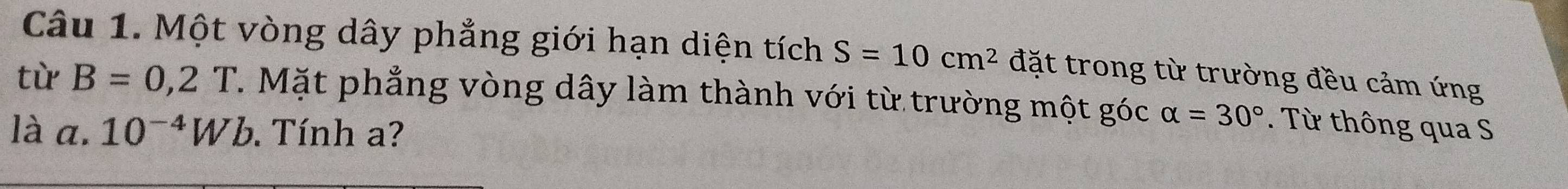 Một vòng dây phẳng giới hạn diện tích S=10cm^2 đặt trong từ trường đều cảm ứng 
từ B=0,2T. Mặt phẳng vòng dây làm thành với từ trường một góc alpha =30°. Từ thông qua S 
là a. 10^(-4)Wb. Tính a?