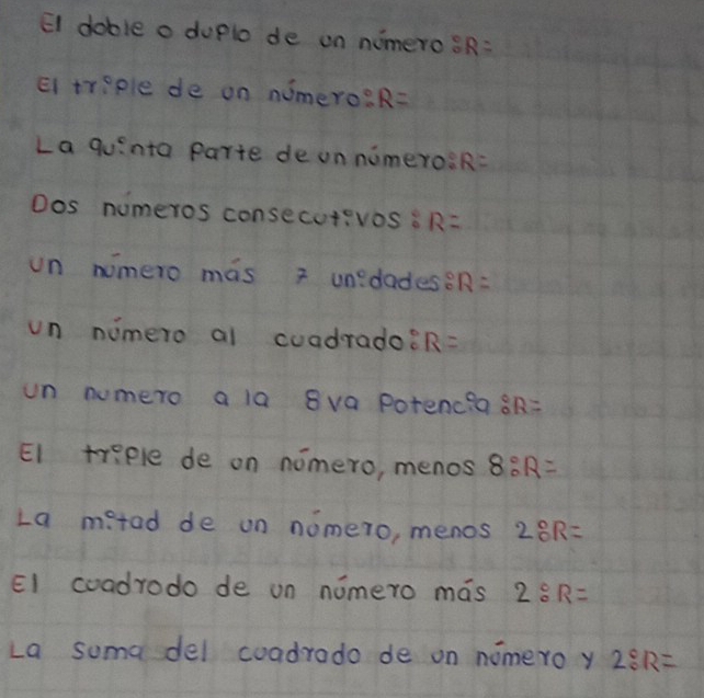 El doble a duplo de on numeros R=
El treple de on numero? R=
La quinta parte de un numeros R=
Dos numeros consecutivos s R=
un nimero mas 2 unedades? R=
un numero al coadrado? R=
un numero a la 8va potenc?a a R=
EI triple de on nomero, menos 8:R=
La metad de on nomero, menos 2:R=
El coadrodo de un nomero mas 2:R=
La suma del coadrado de on nomero y 2:1R=