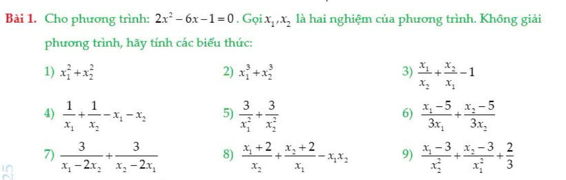 Cho phương trình: 2x^2-6x-1=0. Gọi . x_1, x_2 là hai nghiệm của phương trình. Không giải 
phương trình, hãy tính các biểu thức: 
1) x_1^(2+x_2^2 2) x_1^3+x_2^3 3) frac x_1)x_2+frac x_2x_1-1
4) frac 1x_1+frac 1x_2-x_1-x_2 frac 3(x_1)^2+frac 3(x_2)^2 frac x_1-53x_1+frac x_2-53x_2
5) 
6) 
7) frac 3x_1-2x_2+frac 3x_2-2x_1 frac x_1+2x_2+frac x_2+2x_1-x_1x_2 9) frac x_1-3(x_2)^2+frac x_2-3(x_1)^2+ 2/3 
8)