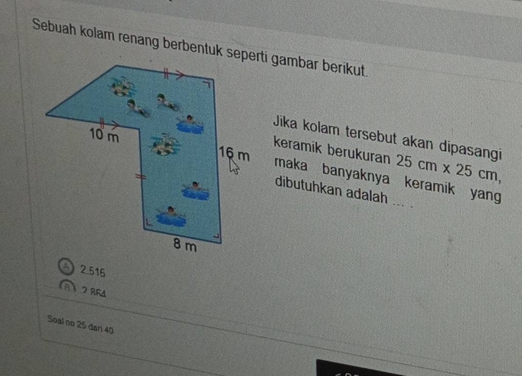 Sebuah kolam renang berbentuk seperti gambar berikut.
Jika kolam tersebut akan dipasangi
keramik berukuran 25cm* 25cm, 
maka banyaknya keramik yang
dibutuhkan adalah ... .
A 2.516
8.2 864
Soal no 25 dari 40