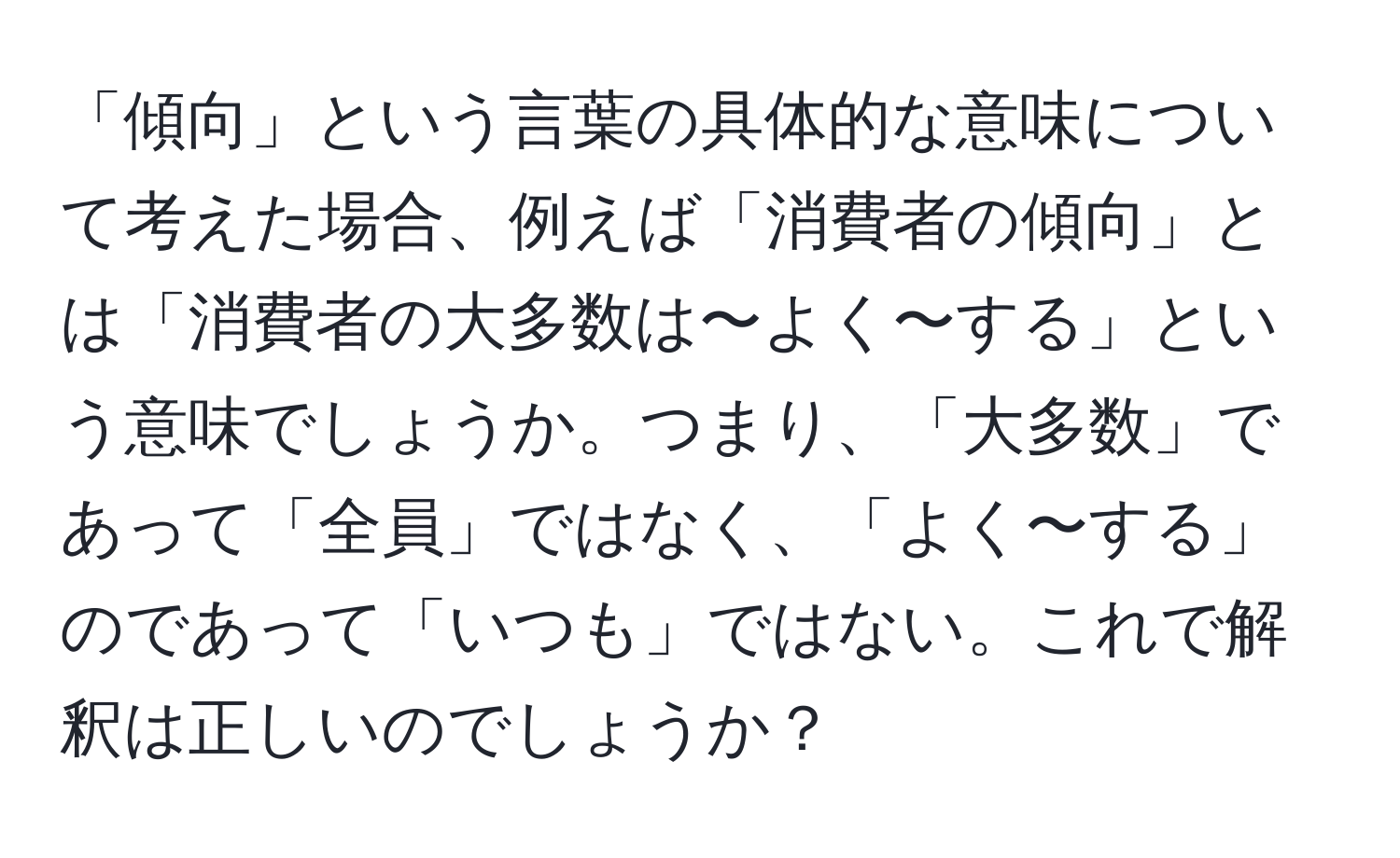 「傾向」という言葉の具体的な意味について考えた場合、例えば「消費者の傾向」とは「消費者の大多数は〜よく〜する」という意味でしょうか。つまり、「大多数」であって「全員」ではなく、「よく〜する」のであって「いつも」ではない。これで解釈は正しいのでしょうか？