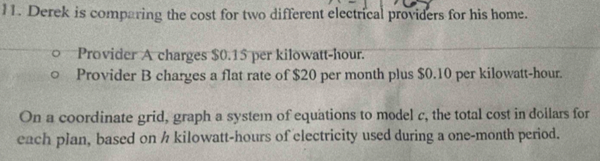 Derek is comparing the cost for two different electrical providers for his home. 
Provider A charges $0.15 per kilowatt-hour. 
Provider B charges a flat rate of $20 per month plus $0.10 per kilowatt-hour. 
On a coordinate grid, graph a system of equations to model c, the total cost in dollars for 
each plan, based on h kilowatt-hours of electricity used during a one-month period.