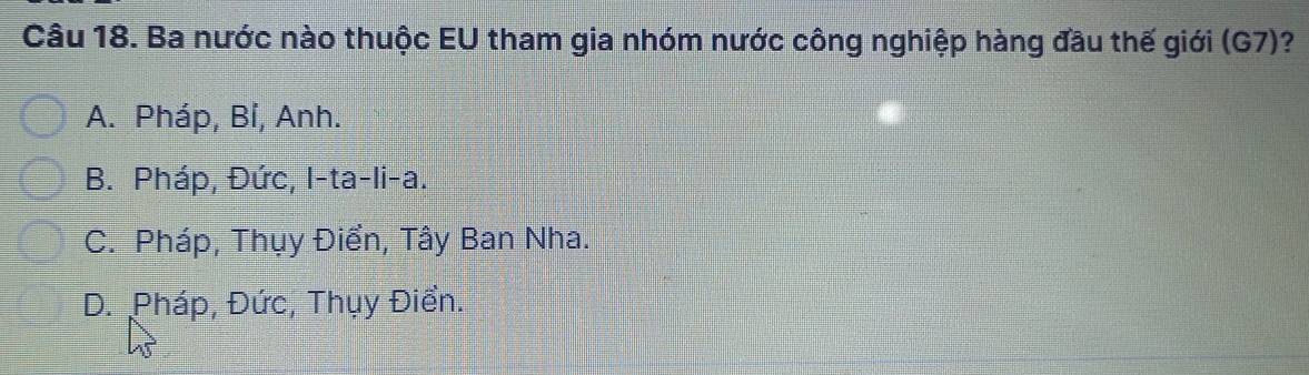 Ba nước nào thuộc EU tham gia nhóm nước công nghiệp hàng đầu thế giới (G7)?
A. Pháp, Bỉ, Anh.
B. Pháp, Đức, I-ta-li-a.
C. Pháp, Thụy Điển, Tây Ban Nha.
D. Pháp, Đức, Thụy Điển.