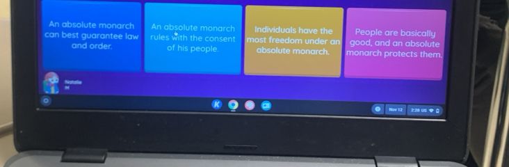 An absolute monarch An absolute monarch Individuals have the People are basically 
can best guarantee law rules with the consent most freedom under an good, and an absolute 
and order. of his people absolute monarch. monarch protects them. 
Notal 
Now 12 2:28 US [