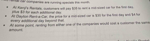 rental car companies are running specials this month. 
At Kenji's Rentals, customers will pay $35 to rent a mid-sized car for the first day, 
plus $3 for each additional day. 
At Dayton Rent-a-Car, the price for a mid-sized car is $30 for the first day and $4 for 
every additional day beyond that. 
At some point, renting from either one of the companies would cost a customer the same 
amount.