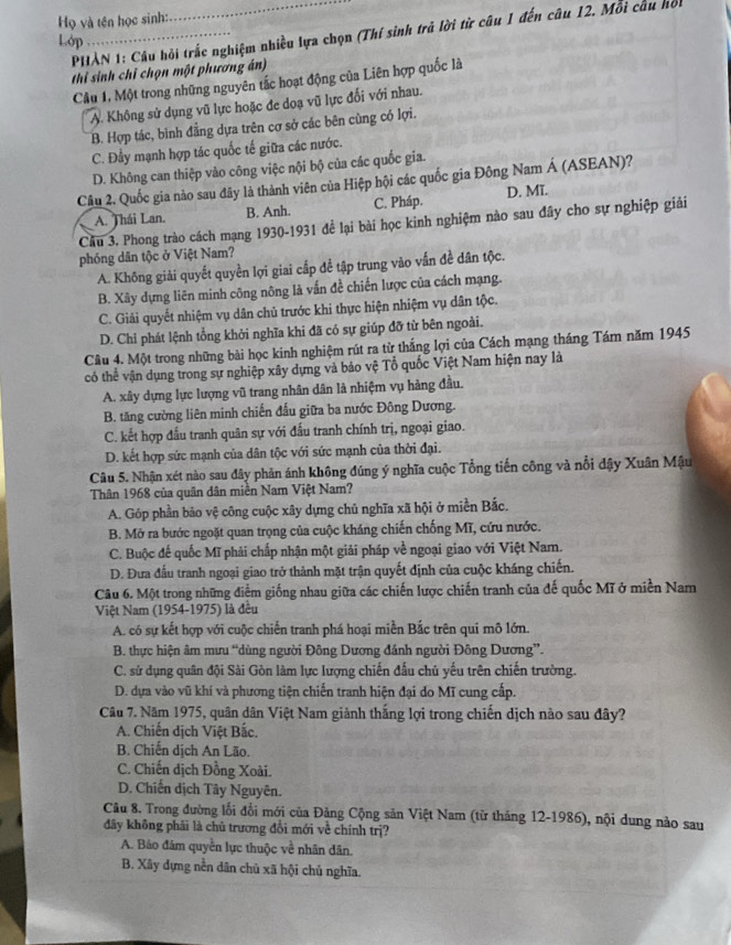 Họ và tên học sinh:
_
PHAN 1: Cầu hồi trắc nghiệm nhiều lựa chọn (Thí sinh trả lời từ câu 1 đến câu 12. Môi câu hồi
Lớp
thi sinh chỉ chọn một phương án)
Câu 1, Một trong những nguyên tắc hoạt động của Liên hợp quốc là
A. Không sử dụng vũ lực hoặc đe doạ vũ lực đối với nhau.
B. Hợp tác, bình đẳng dựa trên cơ sở các bên cùng có lợi.
C. Đầy mạnh hợp tác quốc tế giữa các nước.
D. Không can thiệp vào công việc nội bộ của các quốc gia.
Câu 2. Quốc gia nào sau đây là thành viên của Hiệp hội các quốc gia Đông Nam Á (ASEAN)?
A. Thái Lan. B. Anh. C. Pháp. D. Mĩ.
Cầu 3. Phong trào cách mạng 1930-1931 để lại bài học kinh nghiệm nào sau đây cho sự nghiệp giải
phóng dân tộc ở Việt Nam?
A. Không giải quyết quyền lợi giai cấp để tập trung vào vấn đề dân tộc.
B. Xây dựng liên minh công nông là vấn đề chiến lược của cách mạng.
C. Giải quyết nhiệm vụ dân chủ trước khi thực hiện nhiệm vụ dân tộc.
D. Chỉ phát lệnh tổng khởi nghĩa khi đã có sự giúp đỡ từ bên ngoài.
Câu 4. Một trong những bài học kinh nghiệm rút ra từ thắng lợi của Cách mạng tháng Tám năm 1945
có thể vận dụng trong sự nghiệp xây dựng và bảo vệ Tổ quốc Việt Nam hiện nay là
A. xây dựng lực lượng vũ trang nhân dân là nhiệm vụ hàng đầu.
B. tăng cường liên minh chiến đấu giữa ba nước Đông Dương.
C. kết hợp đấu tranh quân sự với đấu tranh chính trị, ngoại giao.
D. kết hợp sức mạnh của dân tộc với sức mạnh của thời đại.
Câu 5. Nhận xét nào sau đây phản ánh không đúng ý nghĩa cuộc Tổng tiến công và nổi đậy Xuân Mậu
Thân 1968 của quân dân miền Nam Việt Nam?
A. Góp phần bảo vệ công cuộc xây dựng chủ nghĩa xã hội ở miền Bắc.
B. Mở ra bước ngoặt quan trọng của cuộc kháng chiến chống Mĩ, cứu nước.
C. Buộc đế quốc Mĩ phải chấp nhận một giải pháp về ngoại giao với Việt Nam.
D. Đưa đấu tranh ngoại giao trở thành mặt trận quyết định của cuộc kháng chiến.
Câu 6. Một trong những điểm giống nhau giữa các chiến lược chiến tranh của đế quốc Mĩ ở miền Nam
Việt Nam (1954-1975) là đều
A. có sự kết hợp với cuộc chiến tranh phá hoại miền Bắc trên qui mô lớn.
B. thực hiện âm mưu “dùng người Đông Dương đánh người Đông Dương”.
C. sử dụng quân đội Sài Gòn làm lực lượng chiến đấu chủ yếu trên chiến trường.
D. dựa vào vũ khí và phương tiện chiến tranh hiện đại do Mĩ cung cấp.
Câu 7. Năm 1975, quân dân Việt Nam giảnh thắng lợi trong chiến dịch nào sau đây?
A. Chiến dịch Việt Bắc.
B. Chiến dịch An Lão.
C. Chiến dịch Đồng Xoài.
D. Chiến dịch Tây Nguyên.
Câu 8. Trong đường lối đổi mới của Đảng Cộng sản Việt Nam (từ tháng 12-1986), nội dung nào sau
đây không phải là chủ trương đổi mới về chính trị?
A. Bảo đâm quyền lực thuộc về nhân dân.
B. Xây dựng nền dân chủ xã hội chủ nghĩa.