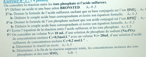 Exercice n-1 : ( 4 pois) 
On considère la réaction entre les ions phosphate et l'acide sulfureux.
1°/ Définir un acide et une base selon BRONSTED. A_1-0.5
2° a- Donner la formule de l'acide sulfureux sachant que sa base conjuguée est l'ion HSO_3^(-· A_2)-
b- Déduire le couple acide base correspondante et écrire son équation formelle. A_2-0.5
3% a- Donner la formule de l'ion phosphate sachant que son acide conjugué est l'ion HPO_4^((2-).A_2)-
b- Déduire le couple acide base correspondante et écrire son équation formelle. A_2-0,5
4°/ Écrire l'équation de la réaction entre l'acide sulfureux et les ions phosphate. A_2-0.5
5°/ On considère un volume V_1=10mL d’une solution de phosphate de sodium (Na3PO₄) 
de concentration molaire C_1=0,5 mo .L^(-1) avec un volume V_2=20ml C d'une solution d'acide 
sulfureux de concentration molaire C_2=0.2mol.L^(-1). 
a- Déterminer le réactif en excès. A_2-0,5
b- Déterminer, à la fin de la réaction supposée totale, les concentrations molaires des ions 
phosphates et des ions HSO_3^(-. A_2)B-1