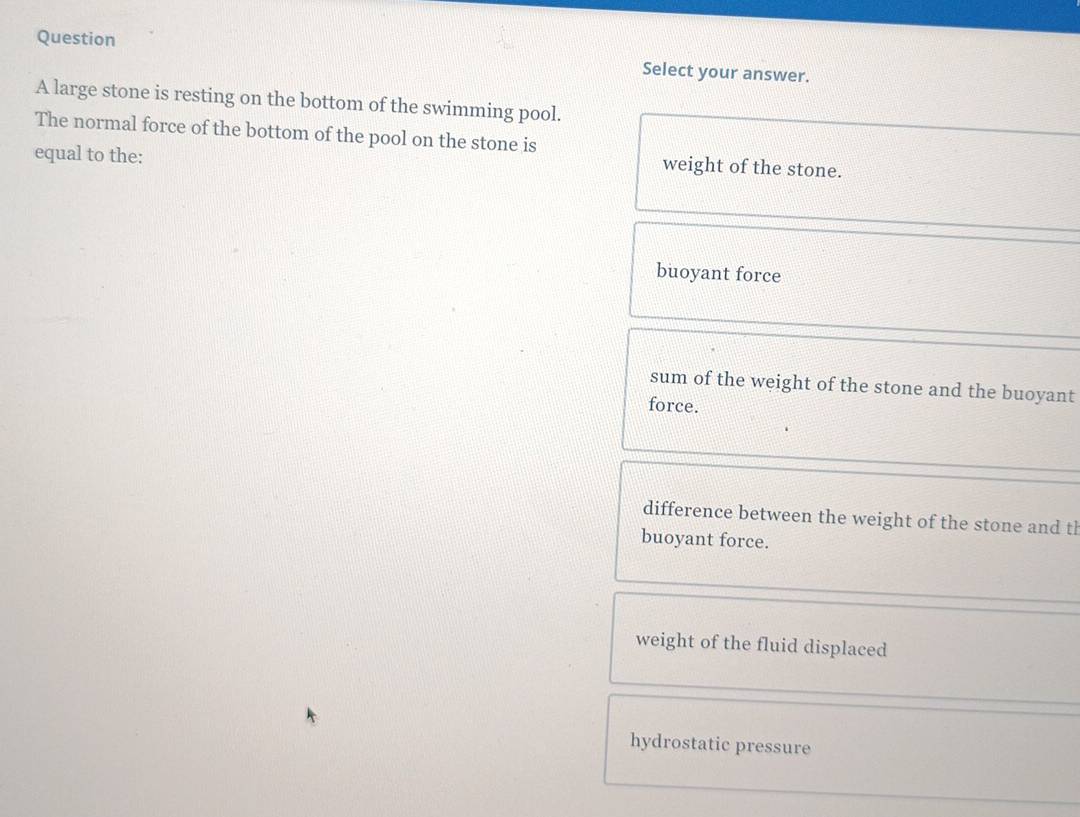 Question
Select your answer.
A large stone is resting on the bottom of the swimming pool.
The normal force of the bottom of the pool on the stone is
equal to the:
weight of the stone.
buoyant force
sum of the weight of the stone and the buoyant
force.
difference between the weight of the stone and tl
buoyant force.
weight of the fluid displaced
hydrostatic pressure