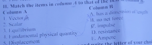 Match the items in column A to that of the best f
Column A Column B
1. Vector A. has a dimension of length
2. Sealar B. no net force
3. Equilibrium C. impulse
-4. Fundamental physical quantity D. resistance
5. Displacement E. Ampere
write the letter of your ch o