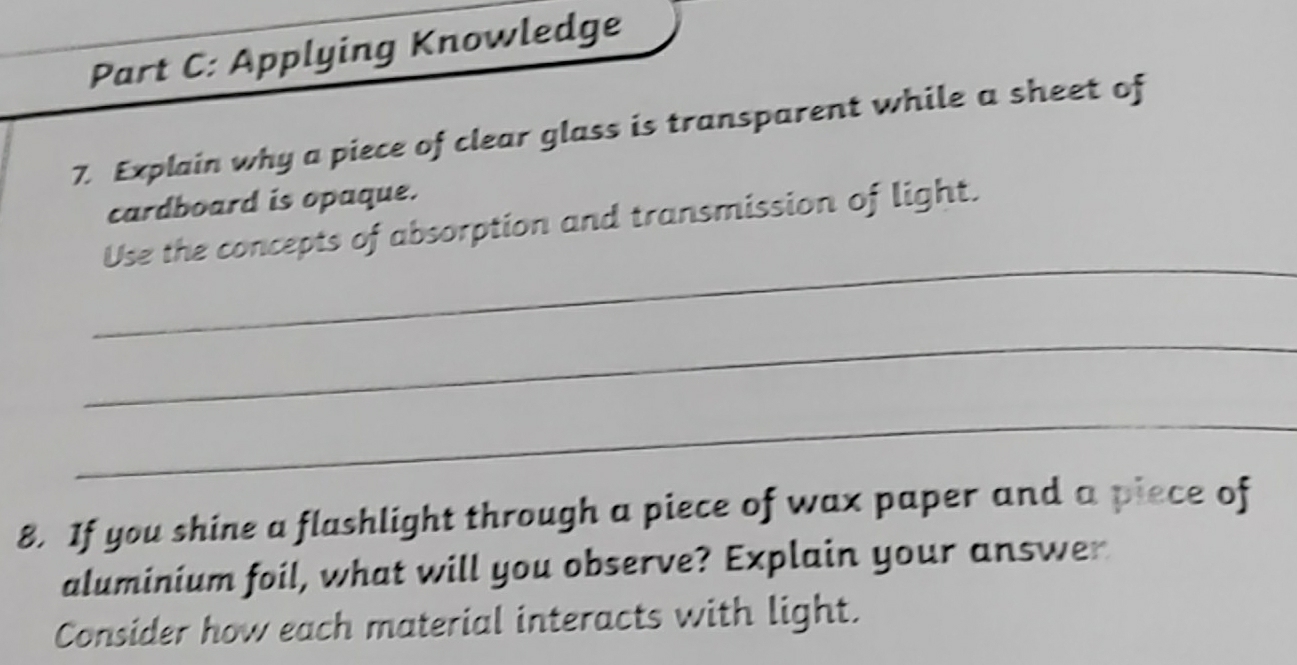 Applying Knowledge 
7. Explain why a piece of clear glass is transparent while a sheet of 
cardboard is opaque. 
_ 
Use the concepts of absorption and transmission of light. 
_ 
_ 
8. If you shine a flashlight through a piece of wax paper and a piece of 
aluminium foil, what will you observe? Explain your answer 
Consider how each material interacts with light.