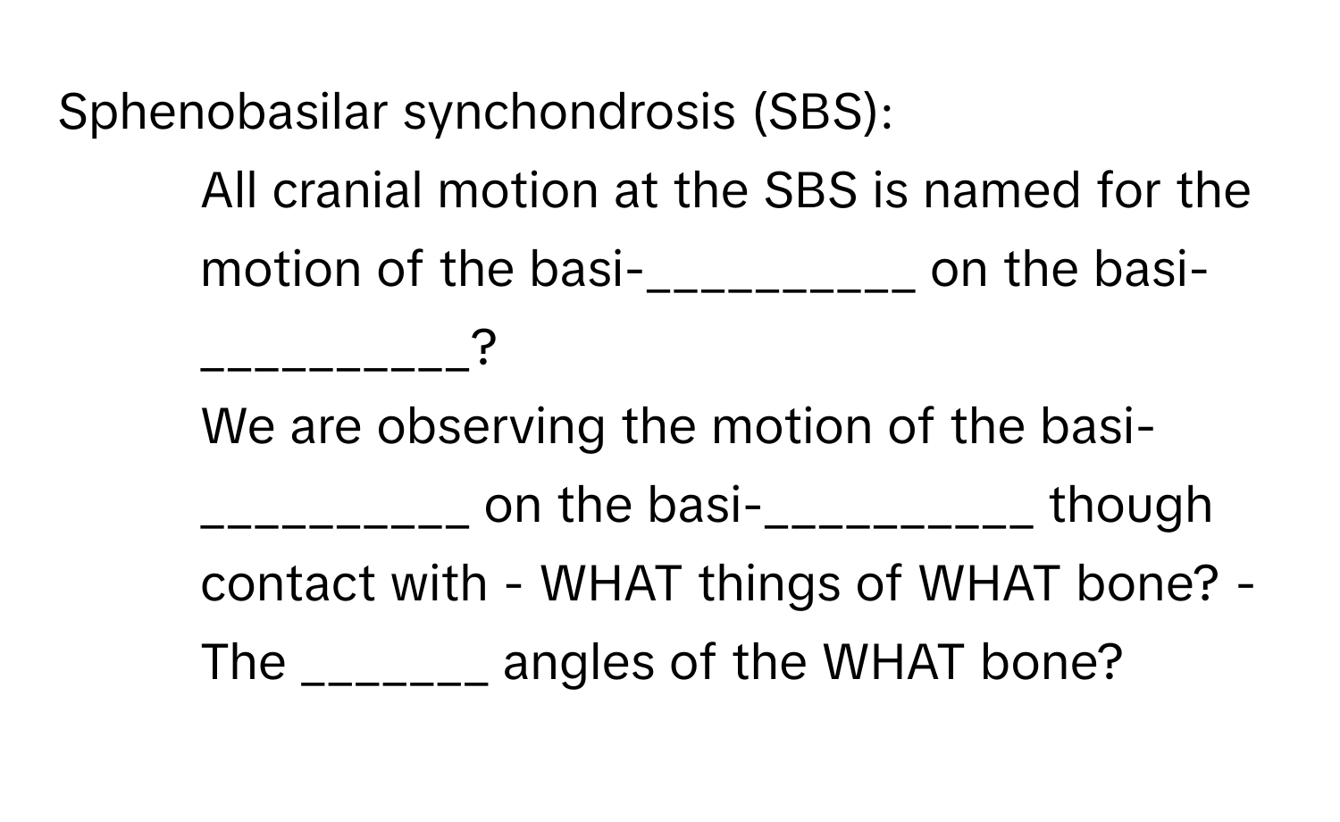 Sphenobasilar synchondrosis (SBS):

1. All cranial motion at the SBS is named for the motion of the basi-__________ on the basi-__________? 
2. We are observing the motion of the basi-__________ on the basi-__________ though contact with - WHAT things of WHAT bone? - The _______ angles of the WHAT bone?