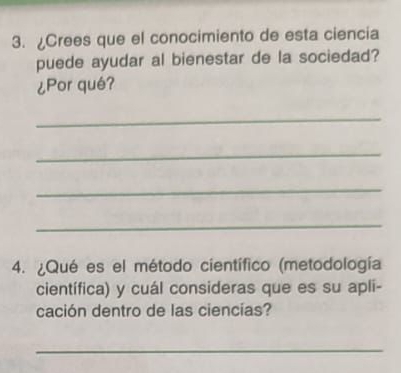 ¿Crees que el conocimiento de esta ciencia 
puede ayudar al bienestar de la sociedad? 
¿Por qué? 
_ 
_ 
_ 
_ 
4. ¿Qué es el método científico (metodología 
científica) y cuál consideras que es su apli- 
cación dentro de las ciencías? 
_