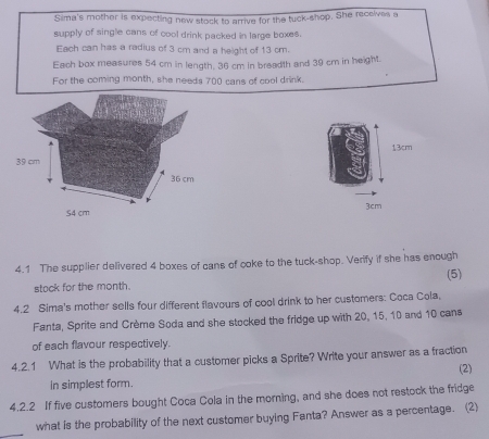 Sima's mother is expecting new stock to arrive for the tuck-shop. She receives a 
supply of single cans of cool drink packed in large boxes. 
Each can has a radius of 3 cm and a height of 13 cm. 
Each box measures 54 cm in length, 36 cm in breadth and 39 cm in height. 
For the coming month, she needs 700 cans of cool drink.
13cm
3cm
4.1 The supplier delivered 4 boxes of cans of coke to the tuck-shop. Verify if she has enough 
stock for the month. (5) 
4.2 Sima's mother sells four different flavours of cool drink to her customers: Coca Cola, 
Fanta, Sprite and Crème Soda and she stocked the fridge up with 20, 15, 10 and 10 cans 
of each flavour respectively. 
4.2.1 What is the probability that a customer picks a Sprite? Write your answer as a fraction (2) 
in simplest form. 
4.2.2 If five customers bought Coca Cola in the morning, and she does not restock the fridge 
_ 
what is the probability of the next customer buying Fanta? Answer as a percentage. (2)