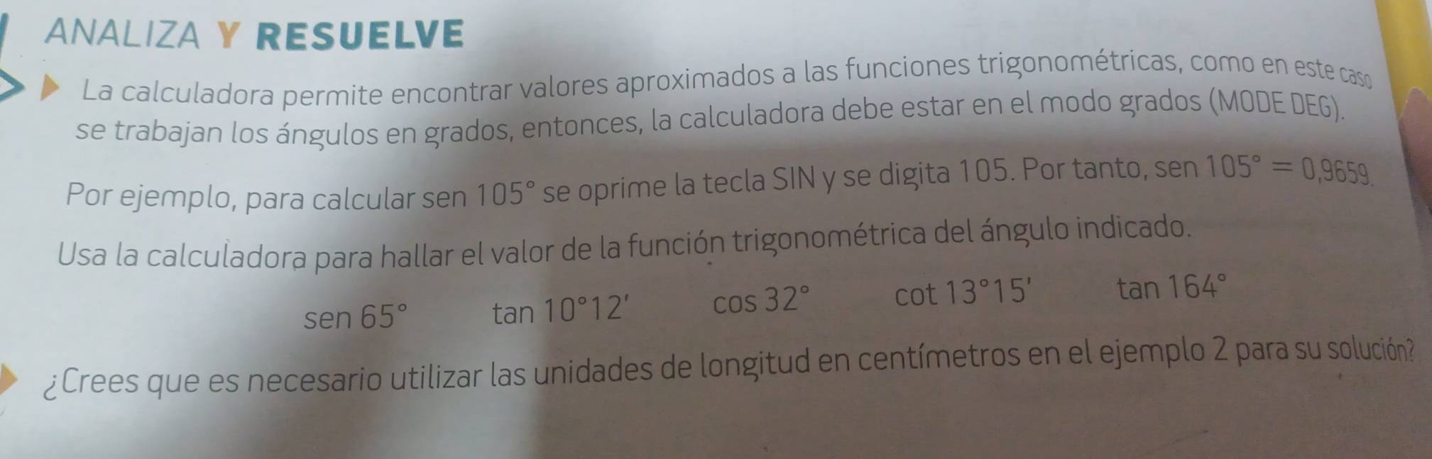 ANALIZA Y RESUELVE 
La calculadora permite encontrar valores aproximados a las funciones trigonométricas, como en este caso 
se trabajan los ángulos en grados, entonces, la calculadora debe estar en el modo grados (MODE DEG). 
Por ejemplo, para calcular sen 105° se oprime la tecla SIN y se digita 105. Por tanto, sen 105°=0,9659. 
Usa la calculadora para hallar el valor de la función trigonométrica del ángulo indicado.
tan 164°
sen 65°
tan 10°12'
cos 32°
cot 13°15'
¿Crees que es necesario utilizar las unidades de longitud en centímetros en el ejemplo 2 para su solución?