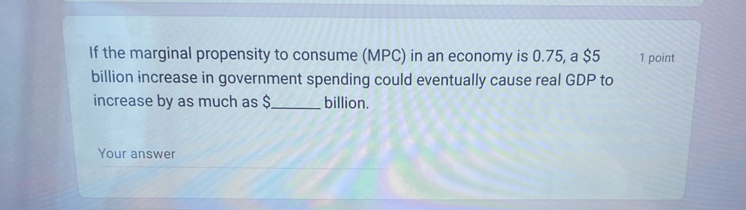 If the marginal propensity to consume (MPC) in an economy is 0.75, a $5 1 point 
billion increase in government spending could eventually cause real GDP to 
increase by as much as $_  billion. 
Your answer