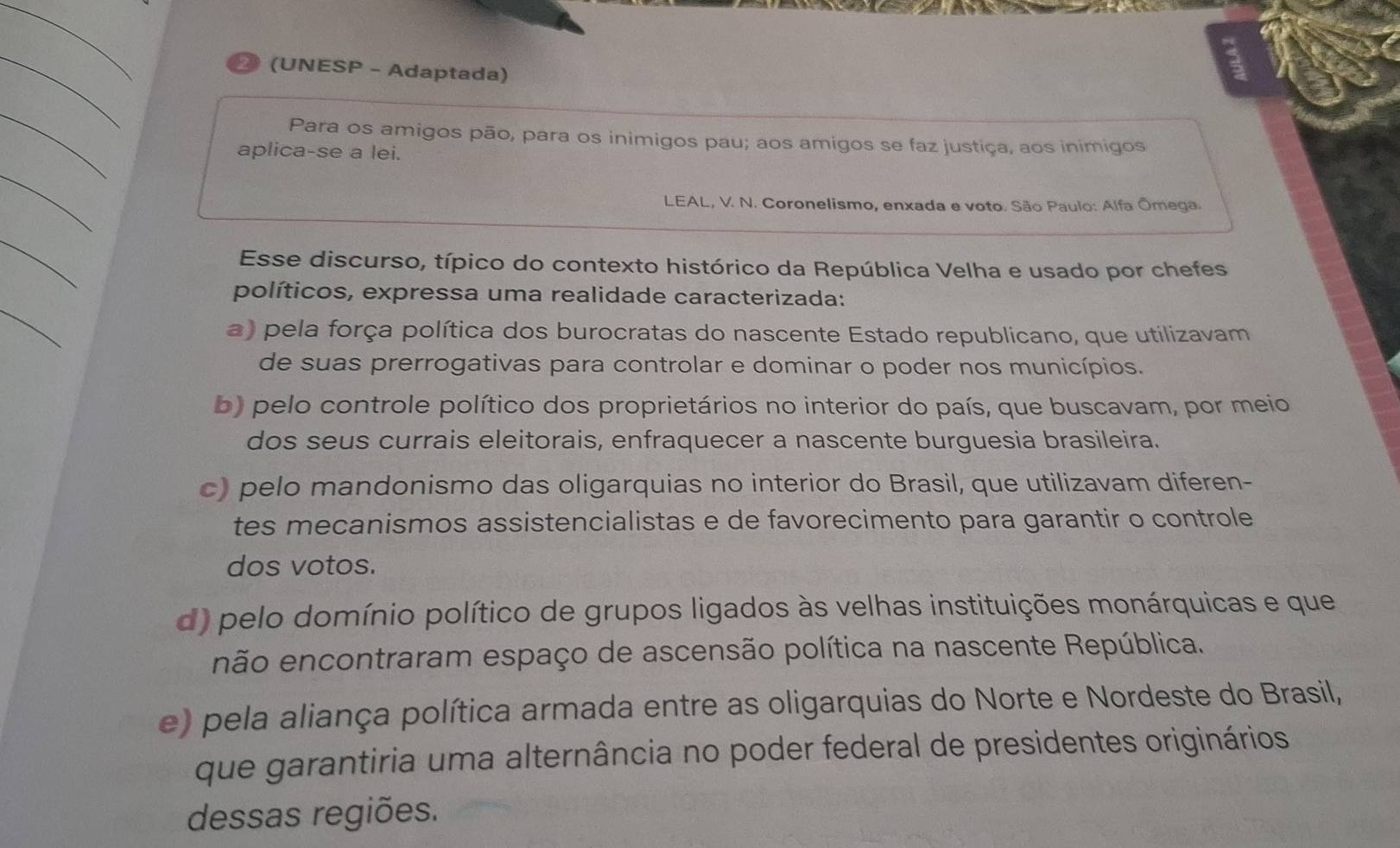 29 (UNESP - Adaptada)
_
Para os amigos pão, para os inimigos pau; aos amigos se faz justiça, aos inimigos
aplica-se a lei.
_
LEAL, V. N. Coronelismo, enxada e voto. São Paulo: Alfa Ōmega.
_
Esse discurso, típico do contexto histórico da República Velha e usado por chefes
_
políticos, expressa uma realidade caracterizada:
a) pela força política dos burocratas do nascente Estado republicano, que utilizavam
de suas prerrogativas para controlar e dominar o poder nos municípios.
b) pelo controle político dos proprietários no interior do país, que buscavam, por meio
dos seus currais eleitorais, enfraquecer a nascente burguesia brasileira.
c) pelo mandonismo das oligarquias no interior do Brasil, que utilizavam diferen-
tes mecanismos assistencialistas e de favorecimento para garantir o controle
dos votos.
d) pelo domínio político de grupos ligados às velhas instituições monárquicas e que
não encontraram espaço de ascensão política na nascente República.
e) pela aliança política armada entre as oligarquias do Norte e Nordeste do Brasil,
que garantiria uma alternância no poder federal de presidentes originários
dessas regiões.