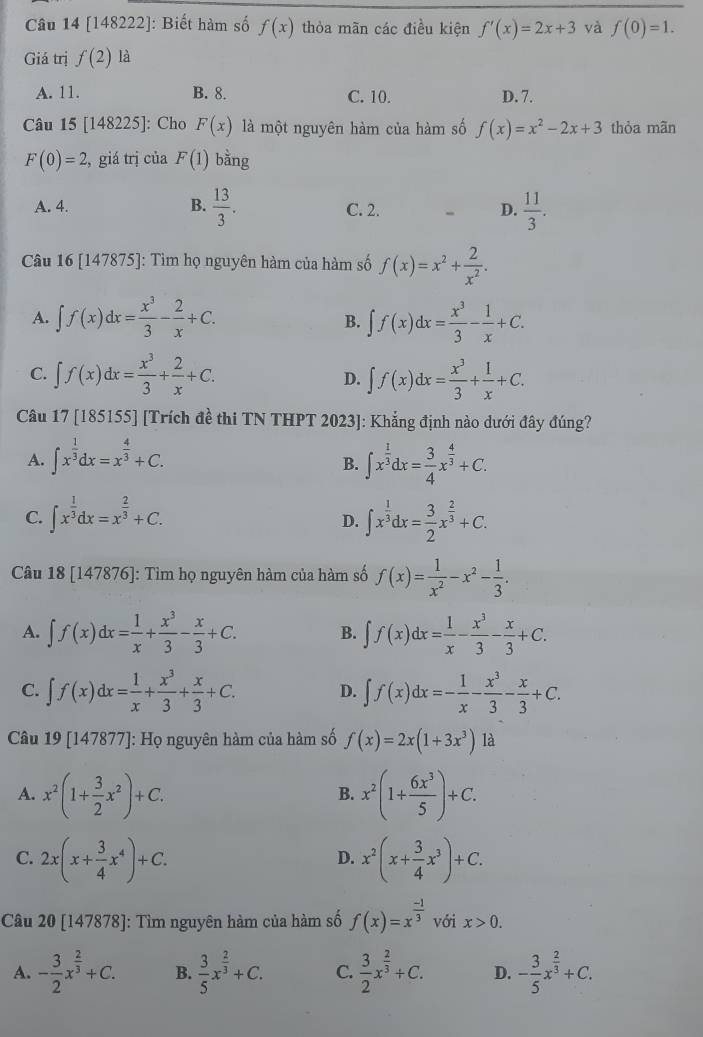 [148222]: Biết hàm số f(x) thòa mãn các điều kiện f'(x)=2x+3 yà f(0)=1.
Giá trị f(2)1 à
A. 11. B. 8. C. 10. D. 7.
Câu I 5[148225] ]: Cho F(x) là một nguyên hàm của hàm số f(x)=x^2-2x+3 thòa mãn
F(0)=2 , giá trị của F(1) bằng
A. 4. B.  13/3 . C. 2. D.  11/3 .
Câu 16 [1478 75]: Tìm họ nguyên hàm của hàm số f(x)=x^2+ 2/x^2 .
A. ∈t f(x)dx= x^3/3 - 2/x +C. ∈t f(x)dx= x^3/3 - 1/x +C.
B.
C. ∈t f(x)dx= x^3/3 + 2/x +C. D. ∈t f(x)dx= x^3/3 + 1/x +C.
Câu 17 [185155] [Trích đề thi TN THPT 2023]: Khẳng định nào dưới đây đúng?
A. ∈t x^(frac 1)3dx=x^(frac 4)3+C. ∈t x^(frac 1)3dx= 3/4 x^(frac 4)3+C.
B.
C. ∈t x^(frac 1)3dx=x^(frac 2)3+C. ∈t x^(frac 1)3dx= 3/2 x^(frac 2)3+C.
D.
Câu 18[147876] ]: Tìm họ nguyên hàm của hàm số f(x)= 1/x^2 -x^2- 1/3 .
A. ∈t f(x)dx= 1/x + x^3/3 - x/3 +C. B. ∈t f(x)dx= 1/x - x^3/3 - x/3 +C.
C. ∈t f(x)dx= 1/x + x^3/3 + x/3 +C. D. ∈t f(x)dx=- 1/x - x^3/3 - x/3 +C.
Câu 19 [147877]: Họ nguyên hàm của hàm số f(x)=2x(1+3x^3)1a
A. x^2(1+ 3/2 x^2)+C. x^2(1+ 6x^3/5 )+C.
B.
C. 2x(x+ 3/4 x^4)+C. x^2(x+ 3/4 x^3)+C.
D.
Câu 20 [147878]: Tìm nguyên hàm của hàm số f(x)=x^(frac -1)3 với x>0.
A. - 3/2 x^(frac 2)3+C. B.  3/5 x^(frac 2)3+C. C.  3/2 x^(frac 2)3+C. D. - 3/5 x^(frac 2)3+C.