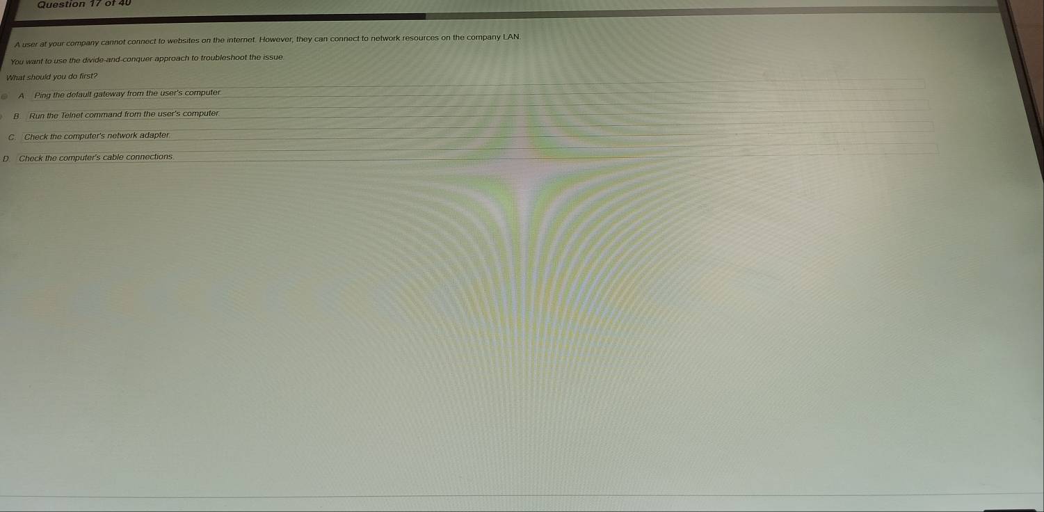 A user at your company cannot connect to websites on the internet. However, they can connect to network resources on the company LAN
You want to use the divide-and-conquer approach to troubleshoot the issue
What should you do first?
A Ping the default gateway from the user's computer
Run the Telnet command from the user's computer
Check the computer's network adapter
D Check the computer's cable connections