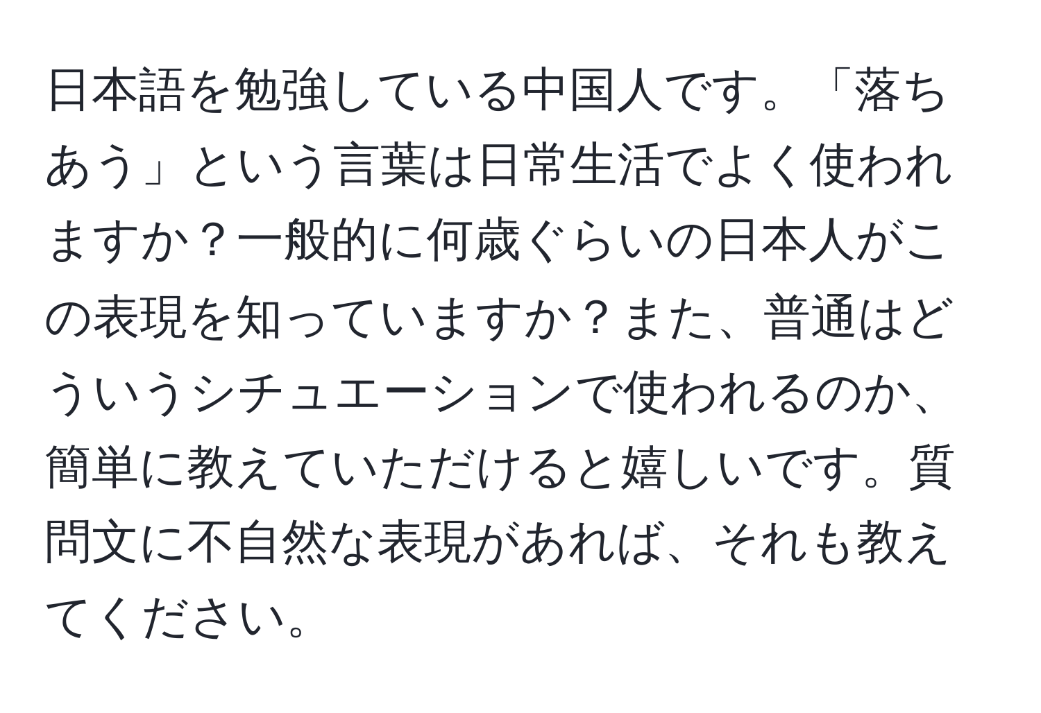 日本語を勉強している中国人です。「落ちあう」という言葉は日常生活でよく使われますか？一般的に何歳ぐらいの日本人がこの表現を知っていますか？また、普通はどういうシチュエーションで使われるのか、簡単に教えていただけると嬉しいです。質問文に不自然な表現があれば、それも教えてください。