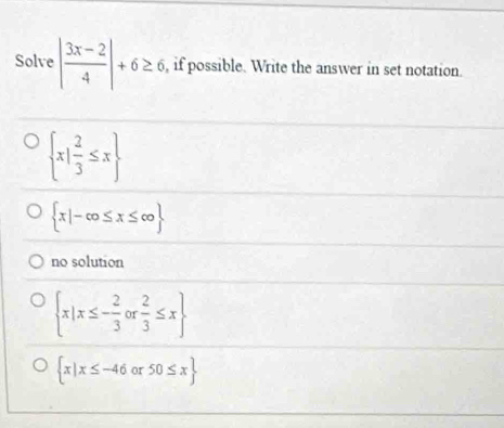 Solve | (3x-2)/4 |+6≥ 6 , if possible. Write the answer in set notation.
 x| 2/3 ≤ x
 x|-cos x≤ ∈fty 
no solution
 x|x≤ - 2/3 or 2/3 ≤ x
 x|x≤ -46 or 50≤ x