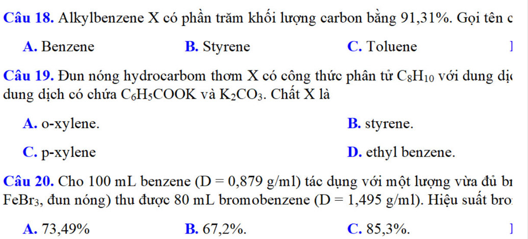 Alkylbenzene X có phần trăm khối lượng carbon bằng 91, 31%. Gọi tên c
A. Benzene B. Styrene C. Toluene 1
Câu 19. Đun nóng hydrocarbom thơm X có công thức phân tử C_8H_10 với dung dị
dung dịch có chứa C_6H_5 COOK và K_2CO_3. Chất X là
A. o-xylene. B. styrene.
C. p-xylene D. ethyl benzene.
Câu 20. Cho 100 mL benzene (D=0,879g/ml) tác dụng với một lượng vừa đủ bí
Fel BT 3, đun nóng) thu được 80 mL bromobenzene (D=1,495g/ml). Hiệu suất bro:
A. 73,49% B. 67,2%. C. 85, 3%. ]