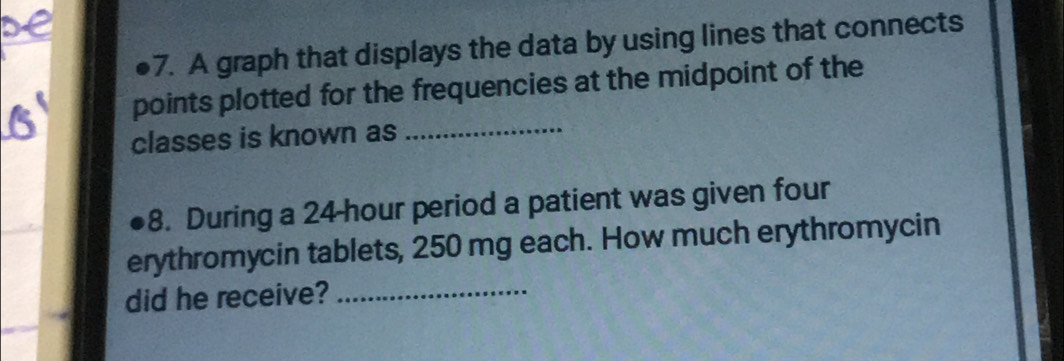 A graph that displays the data by using lines that connects 
points plotted for the frequencies at the midpoint of the 
classes is known as_ 
8. During a 24 hour period a patient was given four 
erythromycin tablets, 250 mg each. How much erythromycin 
did he receive?_