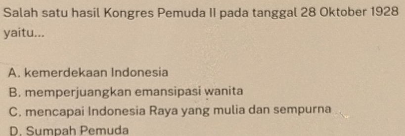 Salah satu hasil Kongres Pemuda II pada tanggal 28 Oktober 1928
yaitu...
A. kemerdekaan Indonesia
B. memperjuangkan emansipasi wanita
C. mencapai Indonesia Raya yang mulia dan sempurna
D. Sumpah Pemuda