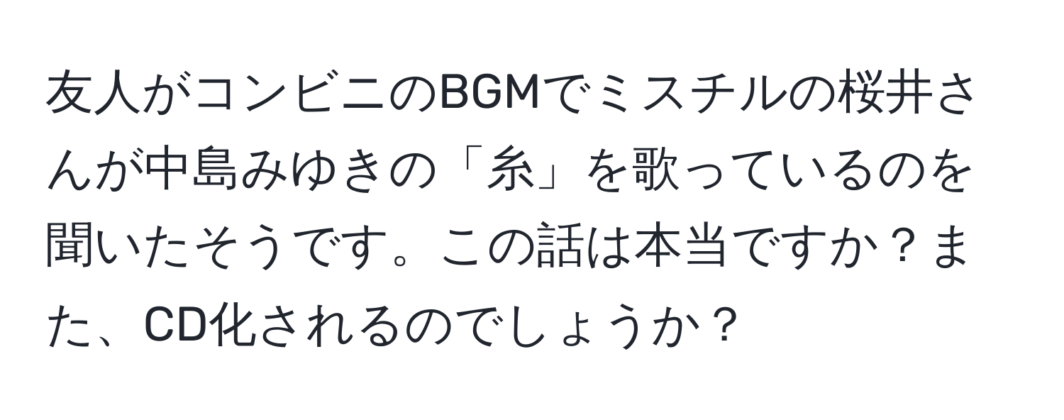 友人がコンビニのBGMでミスチルの桜井さんが中島みゆきの「糸」を歌っているのを聞いたそうです。この話は本当ですか？また、CD化されるのでしょうか？