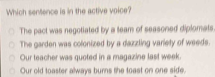 Which sentence is in the active voice?
The pact was negotiated by a team of seasoned diplomats.
The garden was colonized by a dazzling variety of weeds.
Our teacher was quoted in a magazine last week,
Our old toaster always burns the toast on one side,