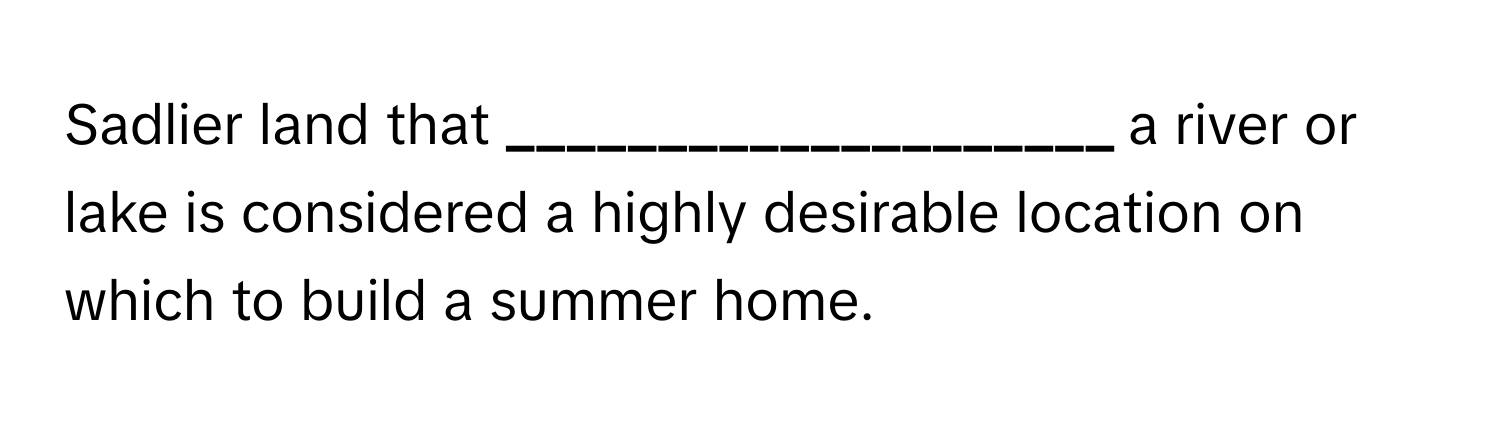 Sadlier land that **____________________** a river or lake is considered a highly desirable location on which to build a summer home.