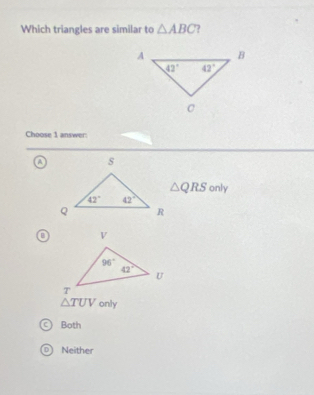 Which triangles are similar to △ ABC
Choose 1 answer:
△ QRS only
o
△ TUV only
a Both
D) Neither