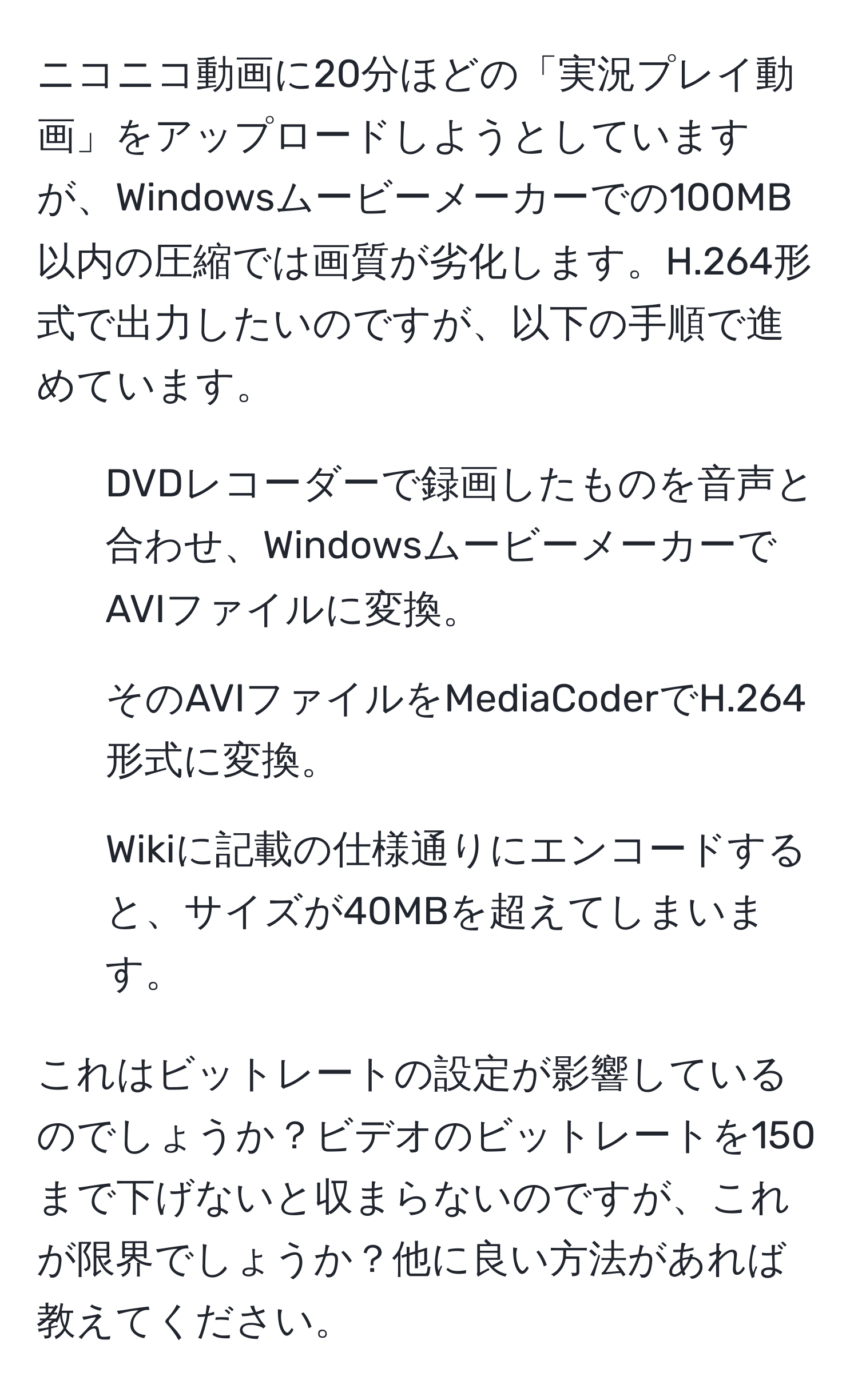 ニコニコ動画に20分ほどの「実況プレイ動画」をアップロードしようとしていますが、Windowsムービーメーカーでの100MB以内の圧縮では画質が劣化します。H.264形式で出力したいのですが、以下の手順で進めています。  
1. DVDレコーダーで録画したものを音声と合わせ、WindowsムービーメーカーでAVIファイルに変換。  
2. そのAVIファイルをMediaCoderでH.264形式に変換。  
3. Wikiに記載の仕様通りにエンコードすると、サイズが40MBを超えてしまいます。  

これはビットレートの設定が影響しているのでしょうか？ビデオのビットレートを150まで下げないと収まらないのですが、これが限界でしょうか？他に良い方法があれば教えてください。