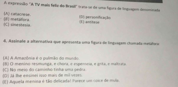 A expressão "A TV mais feliz do Brasil" trata-se de uma figura de linguagem denominada
(A) catacrese. (D) personificação
(B) metáfora. (E) antitese
(C) sinestesia.
4. Assinale a alternativa que apresenta uma figura de linguagem chamada metáfora:
(A) A Amazônia é o pulmão do mundo.
(B) O menino resmunga, e chora, e esperneia, e grita, e maltrata.
(C) No meio do caminho tinha uma pedra.
(D) Já lhe ensinei isso mais de mil vezes.
(E) Aquela menina é tão delicada! Parece um coice de mula.