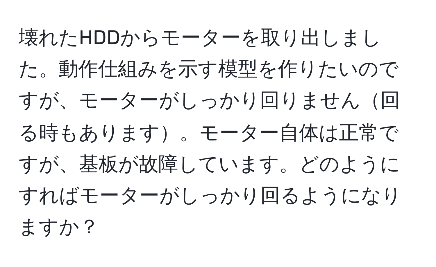 壊れたHDDからモーターを取り出しました。動作仕組みを示す模型を作りたいのですが、モーターがしっかり回りません回る時もあります。モーター自体は正常ですが、基板が故障しています。どのようにすればモーターがしっかり回るようになりますか？