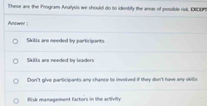 These are the Program Analysis we should do to identify the areas of possible risk. EXCEPT
Answer :
Skills are needed by participants
Skills are needed by leaders
Don't give participants any chance to involved if they don't have any skills
Risk management factors in the activity