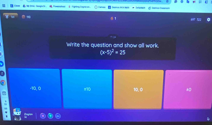 vdPKQOw_
Clever My Drive-Google Dit... Powerschool € Fighting Engine on.. Canvas Desmos AKA Math DeitaMath Desmos Classroom
1st 110 1 697 322
Write the question and show all work.
(x-5)^2=25
-10, 0 ±10 10, 0 ±0
15
US
Zaylan