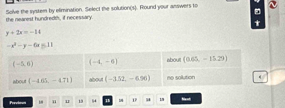 Solve the system by elimination. Select the solution(s). Round your answers to
the nearest hundredth, if necessary.
y+2x=-14
-x^2-y-6x=11
Previous 10 11 12 13 14 15 16 17 18 19 Next