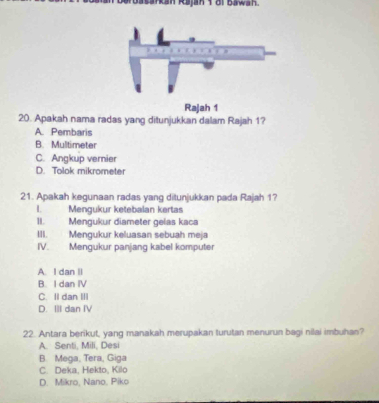 Gruasarkan Rajan 1 di Bawan.
Rajah 1
20. Apakah nama radas yang ditunjukkan dalam Rajah 1?
A. Pembaris
B. Multimeter
C. Angkup vernier
D. Tolok mikrometer
21. Apakah kegunaan radas yang ditunjukkan pada Rajah 1?
I. Mengukur ketebalan kertas
II. Mengukur diameter gelas kaca
III. Mengukur keluasan sebuah meja
IV. Mengukur panjang kabel komputer
A. I dan II
B. I dan IV
C. II dan III
D. ⅢII dan IV
22. Antara berikut, yang manakah merupakan turutan menurun bagi nilai imbuhan?
A. Senti, Mili, Desi
B. Mega, Tera, Giga
C. Deka, Hekto, Kilo
D. Mikro, Nano. Piko