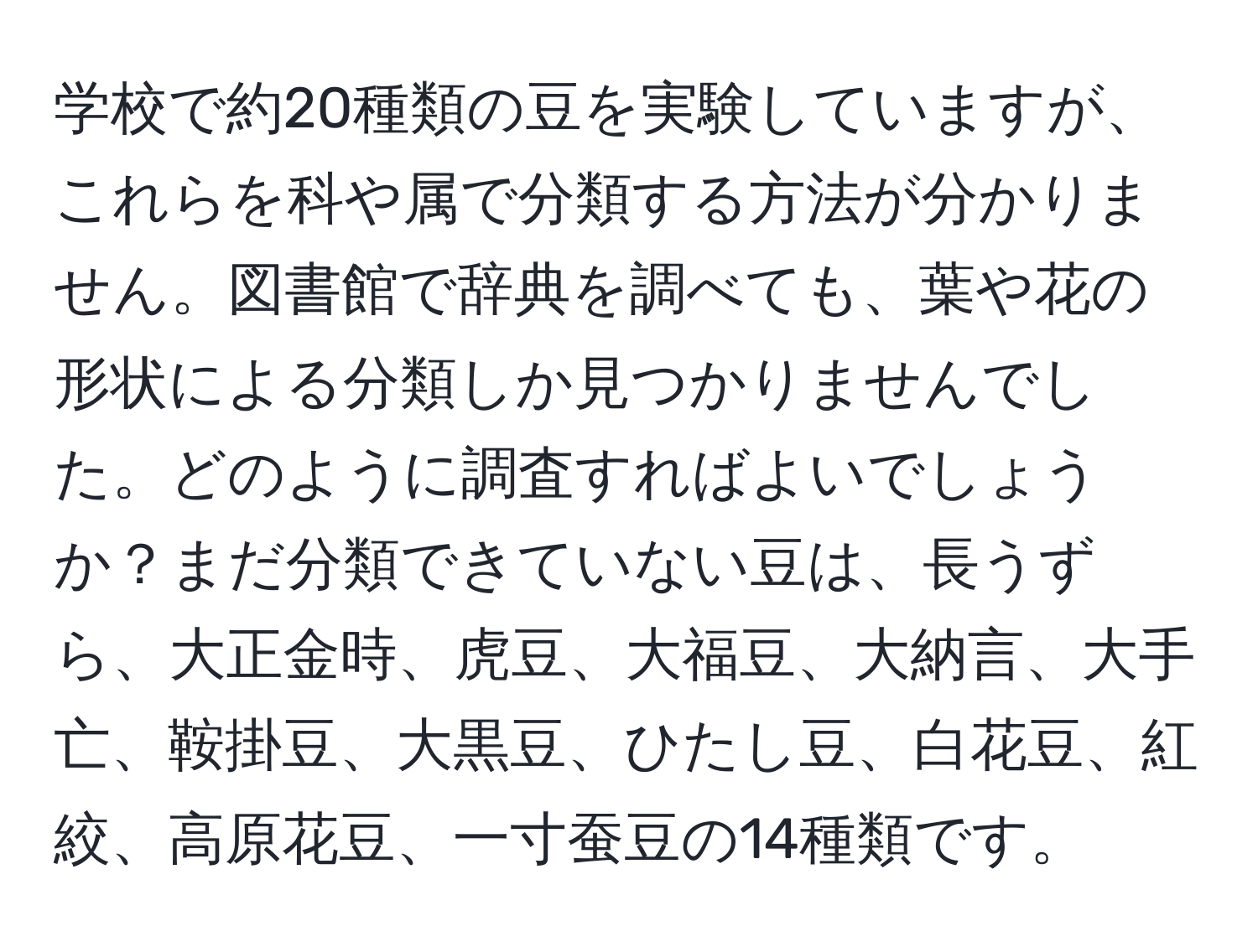 学校で約20種類の豆を実験していますが、これらを科や属で分類する方法が分かりません。図書館で辞典を調べても、葉や花の形状による分類しか見つかりませんでした。どのように調査すればよいでしょうか？まだ分類できていない豆は、長うずら、大正金時、虎豆、大福豆、大納言、大手亡、鞍掛豆、大黒豆、ひたし豆、白花豆、紅絞、高原花豆、一寸蚕豆の14種類です。