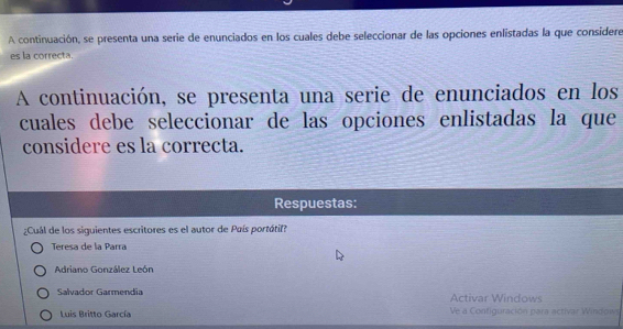 A continuación, se presenta una serie de enunciados en los cuales debe seleccionar de las opciones enlistadas la que considere
es la correcta.
A continuación, se presenta una serie de enunciados en los
cuales debe seleccionar de las opciones enlistadas la que
considere es la correcta.
Respuestas:
¿Cuál de los siguientes escritores es el autor de País portáti?
Teresa de la Parra
Adriano González León
Salvador Garmendia Activar Windows
Luis Britto García Ve a Configuración para activar Window