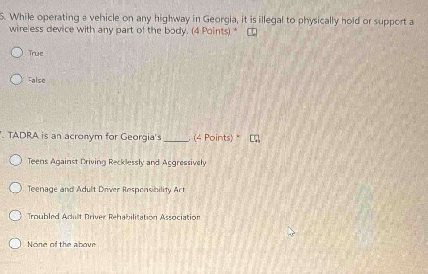 While operating a vehicle on any highway in Georgia, it is illegal to physically hold or support a
wireless device with any part of the body. (4 Points) *
True
False
. TADRA is an acronym for Georgia's _. (4 Points) *
Teens Against Driving Recklessly and Aggressively
Teenage and Adult Driver Responsibility Act
Troubled Adult Driver Rehabilitation Association
None of the above