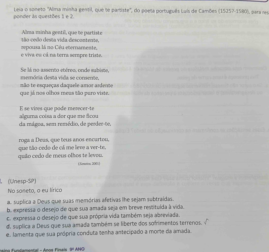 Leia o soneto “Alma minha gentil, que te partiste”, do poeta português Luís de Camões ( 1 525?-15 80) , para res
ponder às questões 1 e 2.
Alma minha gentil, que te partiste
tão cedo desta vida descontente,
repousa lá no Céu eternamente,
e viva eu cá na terra sempre triste.
Se lá no assento etéreo, onde subiste,
memória desta vida se consente,
não te esqueças daquele amor ardente
que já nos olhos meus tão puro viste.
E se vires que pode merecer-te
alguma coisa a dor que me ficou
da mágoa, sem remédio, de perder-te,
roga a Deus, que teus anos encurtou,
que tão cedo de cá me leve a ver-te,
quão cedo de meus olhos te levou.
(Sonetos, 2001)
1. (Unesp-SP)
No soneto, o eu lírico
a. suplica a Deus que suas memórias afetivas lhe sejam subtraídas.
b. expressa o desejo de que sua amada seja em breve restituída à vida.
c. expressa o desejo de que sua própria vida também seja abreviada.
d. suplica a Deus que sua amada também se liberte dos sofrimentos terrenos.
e. lamenta que sua própria conduta tenha antecipado a morte da amada.
nsino Fundamental - Anos Finais 9^(_ circ) ANO