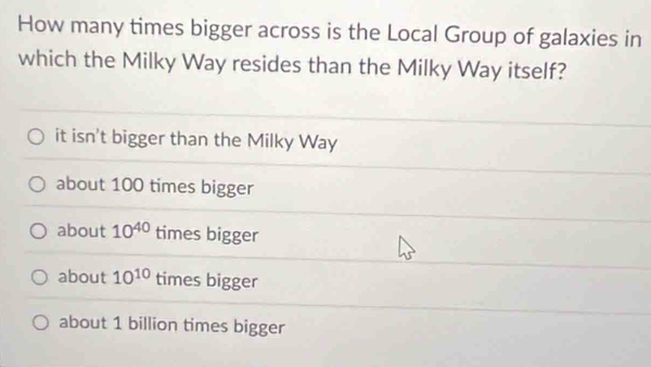 How many times bigger across is the Local Group of galaxies in
which the Milky Way resides than the Milky Way itself?
it isn't bigger than the Milky Way
about 100 times bigger
about 10^(40) times bigger
about 10^(10) times bigger
about 1 billion times bigger