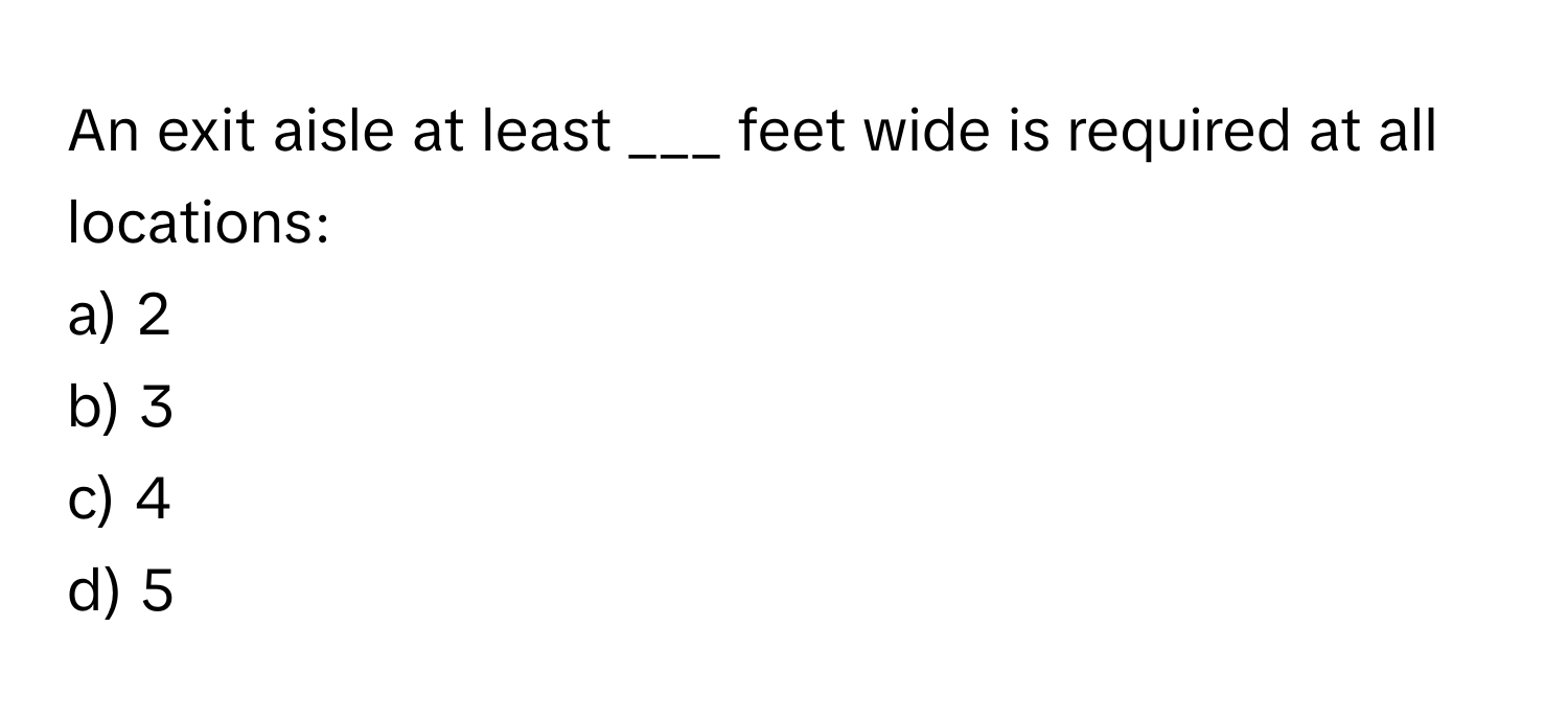 An exit aisle at least ___ feet wide is required at all locations:

a) 2
b) 3
c) 4
d) 5