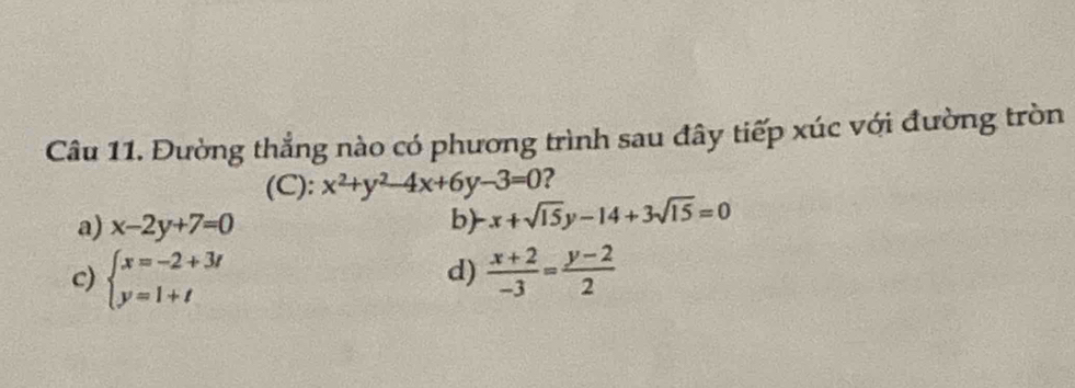 Đường thẳng nào có phương trình sau đây tiếp xúc với đường tròn
(C): x^2+y^2-4x+6y-3=0 ?
a) x-2y+7=0 b) x+sqrt(15)y-14+3sqrt(15)=0
d)
c) beginarrayl x=-2+3t y=1+tendarray.  (x+2)/-3 = (y-2)/2 