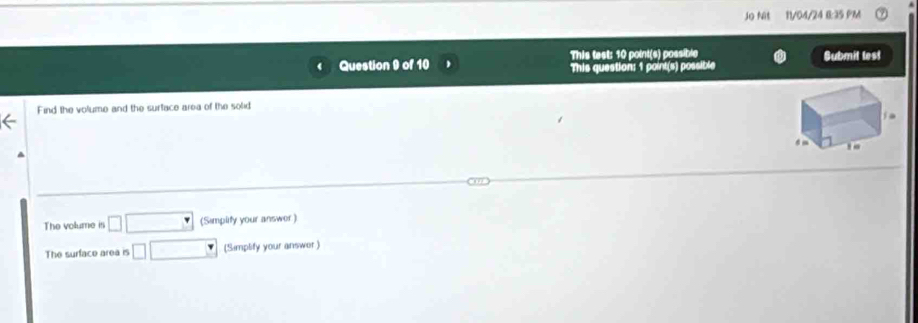 Jo Nit 11/04/24 B:35 PM 
Question 9 of 10 This test: 10 point(s) possible Submit lest 
This question: 1 point(s) possible 
Find the volume and the surface area of the solid 
The volume is □ □ (Simplity your answer ) 
The surface area is □ □ (Simplify your answer )