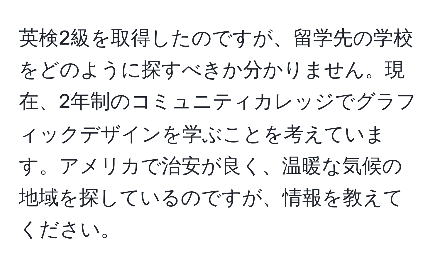 英検2級を取得したのですが、留学先の学校をどのように探すべきか分かりません。現在、2年制のコミュニティカレッジでグラフィックデザインを学ぶことを考えています。アメリカで治安が良く、温暖な気候の地域を探しているのですが、情報を教えてください。