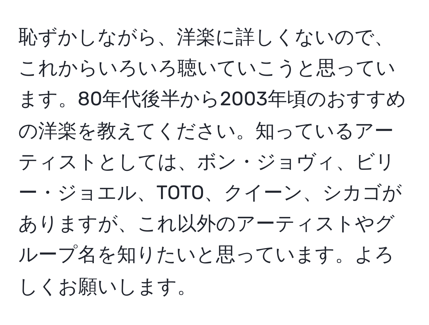 恥ずかしながら、洋楽に詳しくないので、これからいろいろ聴いていこうと思っています。80年代後半から2003年頃のおすすめの洋楽を教えてください。知っているアーティストとしては、ボン・ジョヴィ、ビリー・ジョエル、TOTO、クイーン、シカゴがありますが、これ以外のアーティストやグループ名を知りたいと思っています。よろしくお願いします。